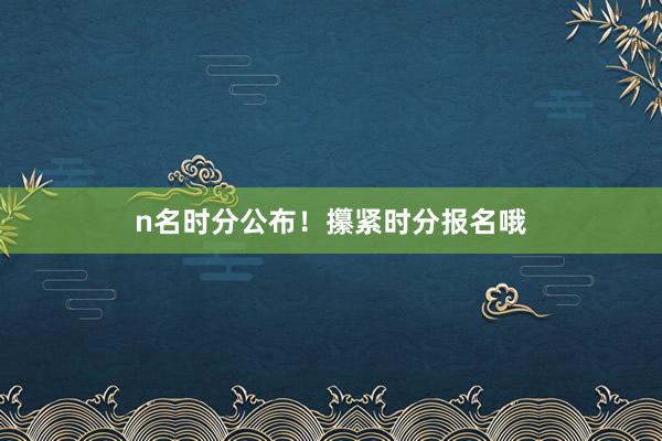 n名时分公布！攥紧时分报名哦