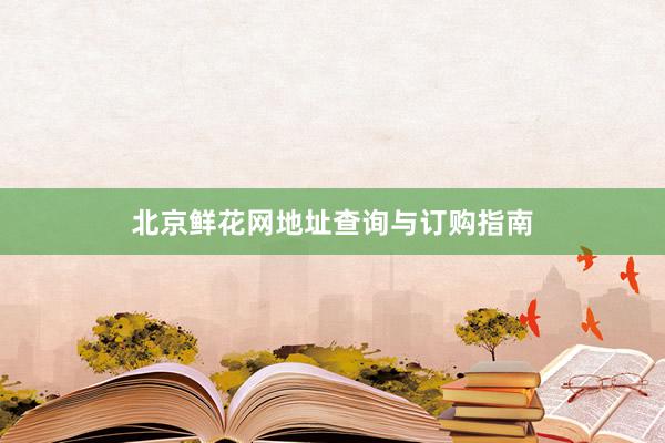 北京鲜花网地址查询与订购指南